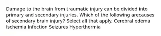 Damage to the brain from traumatic injury can be divided into primary and secondary injuries. Which of the following arecauses of secondary brain injury? Select all that apply. Cerebral edema Ischemia Infection Seizures Hyperthermia