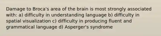 Damage to Broca's area of the brain is most strongly associated with: a) difficulty in understanding language b) difficulty in spatial visualization c) difficulty in producing fluent and grammatical language d) Asperger's syndrome