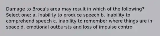 Damage to Broca's area may result in which of the following? Select one: a. inability to produce speech b. inability to comprehend speech c. inability to remember where things are in space d. emotional outbursts and loss of impulse control