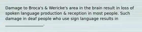 Damage to Broca's & Wericke's area in the brain result in loss of spoken language production & reception in most people. Such damage in deaf people who use sign language results in ___________________.