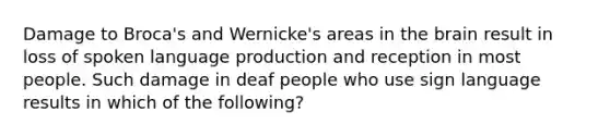 Damage to Broca's and Wernicke's areas in the brain result in loss of spoken language production and reception in most people. Such damage in deaf people who use sign language results in which of the following?