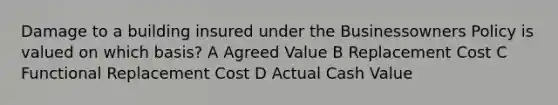 Damage to a building insured under the Businessowners Policy is valued on which basis? A Agreed Value B Replacement Cost C Functional Replacement Cost D Actual Cash Value