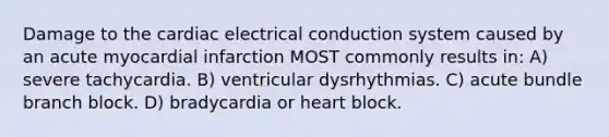 Damage to the cardiac electrical conduction system caused by an acute myocardial infarction MOST commonly results in: A) severe tachycardia. B) ventricular dysrhythmias. C) acute bundle branch block. D) bradycardia or heart block.