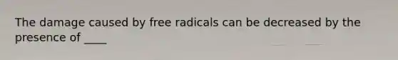 The damage caused by free radicals can be decreased by the presence of ____