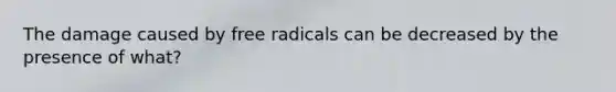 The damage caused by free radicals can be decreased by the presence of what?