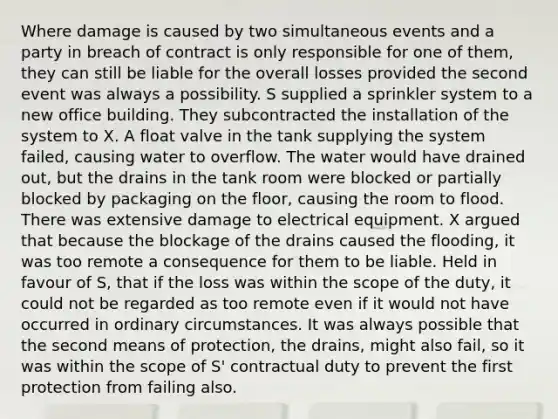 Where damage is caused by two simultaneous events and a party in breach of contract is only responsible for one of them, they can still be liable for the overall losses provided the second event was always a possibility. S supplied a sprinkler system to a new office building. They subcontracted the installation of the system to X. A float valve in the tank supplying the system failed, causing water to overflow. The water would have drained out, but the drains in the tank room were blocked or partially blocked by packaging on the floor, causing the room to flood. There was extensive damage to electrical equipment. X argued that because the blockage of the drains caused the flooding, it was too remote a consequence for them to be liable. Held in favour of S, that if the loss was within the scope of the duty, it could not be regarded as too remote even if it would not have occurred in ordinary circumstances. It was always possible that the second means of protection, the drains, might also fail, so it was within the scope of S' contractual duty to prevent the first protection from failing also.