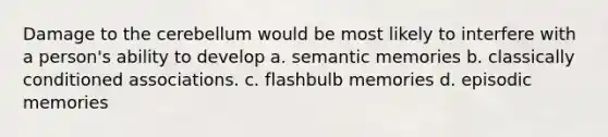 Damage to the cerebellum would be most likely to interfere with a person's ability to develop a. semantic memories b. classically conditioned associations. c. flashbulb memories d. episodic memories