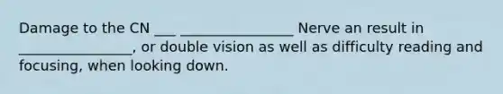 Damage to the CN ___ ________________ Nerve an result in ________________, or double vision as well as difficulty reading and focusing, when looking down.