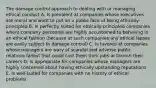 The damage control approach to dealing with or managing ethical conduct A. Is prevalent at companies whose executives are moral and want to put on a public face of being ethically-principled B. Is perfectly suited for ethically-principled companies where company personnel are highly accustomed to behaving in an ethical fashion (because at such companies any ethical lapses are easily subject to damage control) C. Is favored at companies whose managers are wary of scandal and adverse public relations fallout that could cost them their jobs or tarnish their careers D. Is appropriate for companies whose managers are highly concerned about having ethically upstanding reputations E. Is well-suited for companies with no history of ethical problems