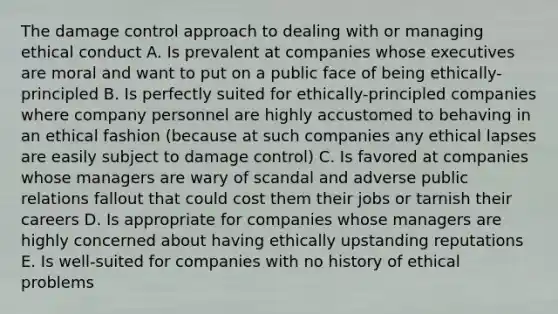 The damage control approach to dealing with or managing ethical conduct A. Is prevalent at companies whose executives are moral and want to put on a public face of being ethically-principled B. Is perfectly suited for ethically-principled companies where company personnel are highly accustomed to behaving in an ethical fashion (because at such companies any ethical lapses are easily subject to damage control) C. Is favored at companies whose managers are wary of scandal and adverse public relations fallout that could cost them their jobs or tarnish their careers D. Is appropriate for companies whose managers are highly concerned about having ethically upstanding reputations E. Is well-suited for companies with no history of ethical problems