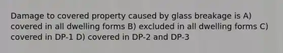 Damage to covered property caused by glass breakage is A) covered in all dwelling forms B) excluded in all dwelling forms C) covered in DP-1 D) covered in DP-2 and DP-3