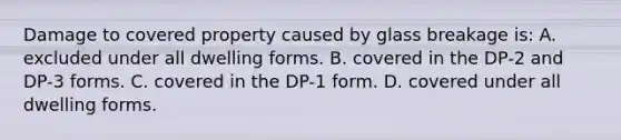 Damage to covered property caused by glass breakage is: A. excluded under all dwelling forms. B. covered in the DP-2 and DP-3 forms. C. covered in the DP-1 form. D. covered under all dwelling forms.