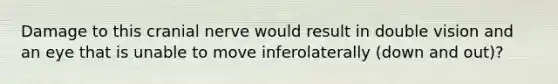 Damage to this cranial nerve would result in double vision and an eye that is unable to move inferolaterally (down and out)?