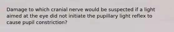 Damage to which cranial nerve would be suspected if a light aimed at the eye did not initiate the pupillary light reflex to cause pupil constriction?