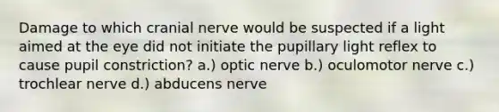 Damage to which cranial nerve would be suspected if a light aimed at the eye did not initiate the pupillary light reflex to cause pupil constriction? a.) optic nerve b.) oculomotor nerve c.) trochlear nerve d.) abducens nerve