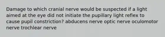 Damage to which cranial nerve would be suspected if a light aimed at the eye did not initiate the pupillary light reflex to cause pupil constriction? abducens nerve optic nerve oculomotor nerve trochlear nerve