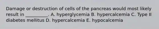 Damage or destruction of cells of the pancreas would most likely result in __________. A. hyperglycemia B. hypercalcemia C. Type II diabetes mellitus D. hypercalcemia E. hypocalcemia