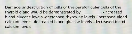 Damage or destruction of cells of the parafollicular cells of the thyroid gland would be demonstrated by __________. -increased blood glucose levels -decreased thyroxine levels -increased blood calcium levels -decreased blood glucose levels -decreased blood calcium levels