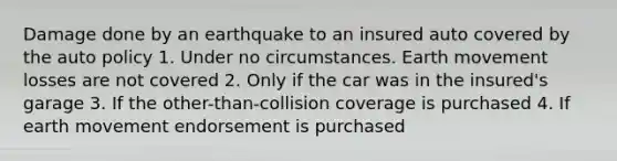 Damage done by an earthquake to an insured auto covered by the auto policy 1. Under no circumstances. Earth movement losses are not covered 2. Only if the car was in the insured's garage 3. If the other-than-collision coverage is purchased 4. If earth movement endorsement is purchased