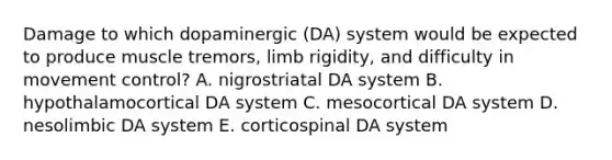 Damage to which dopaminergic (DA) system would be expected to produce muscle tremors, limb rigidity, and difficulty in movement control? A. nigrostriatal DA system B. hypothalamocortical DA system C. mesocortical DA system D. nesolimbic DA system E. corticospinal DA system