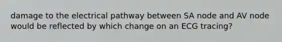 damage to the electrical pathway between SA node and AV node would be reflected by which change on an ECG tracing?