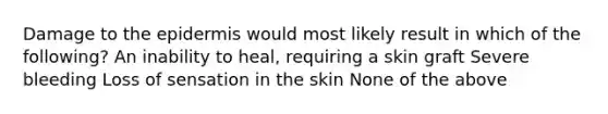 Damage to the epidermis would most likely result in which of the following? An inability to heal, requiring a skin graft Severe bleeding Loss of sensation in the skin None of the above