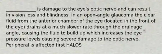 _____________ is damage to the eye's optic nerve and can result in vision loss and blindness. In an open-angle glaucoma the clear fluid from the anterior chamber of the eye (located in the front of the eye) drains at a much slower rate through the drainage angle, causing the fluid to build up which increases the eye pressure levels causing severe damage to the optic nerve. Peripheral is affected first HALOS