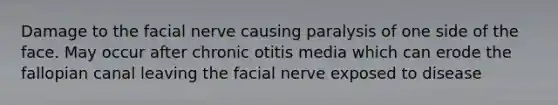 Damage to the facial nerve causing paralysis of one side of the face. May occur after chronic otitis media which can erode the fallopian canal leaving the facial nerve exposed to disease