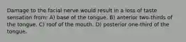 Damage to the facial nerve would result in a loss of taste sensation from: A) base of the tongue. B) anterior two-thirds of the tongue. C) roof of the mouth. D) posterior one-third of the tongue.