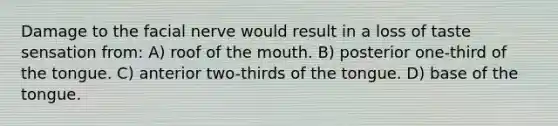 Damage to the facial nerve would result in a loss of taste sensation from: A) roof of the mouth. B) posterior one-third of the tongue. C) anterior two-thirds of the tongue. D) base of the tongue.