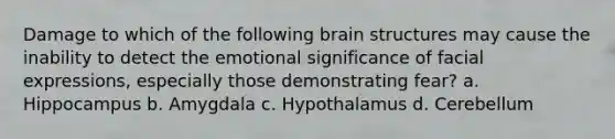 Damage to which of the following brain structures may cause the inability to detect the emotional significance of facial expressions, especially those demonstrating fear? a. Hippocampus b. Amygdala c. Hypothalamus d. Cerebellum