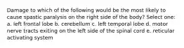 Damage to which of the following would be the most likely to cause spastic paralysis on the right side of the body? Select one: a. left frontal lobe b. cerebellum c. left temporal lobe d. motor nerve tracts exiting on the left side of the spinal cord e. reticular activating system