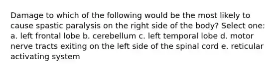 Damage to which of the following would be the most likely to cause spastic paralysis on the right side of the body? Select one: a. left frontal lobe b. cerebellum c. left temporal lobe d. motor nerve tracts exiting on the left side of the spinal cord e. reticular activating system