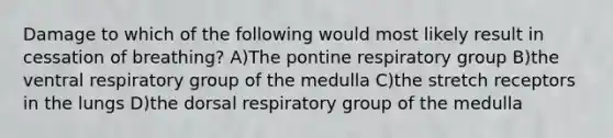 Damage to which of the following would most likely result in cessation of breathing? A)The pontine respiratory group B)the ventral respiratory group of the medulla C)the stretch receptors in the lungs D)the dorsal respiratory group of the medulla