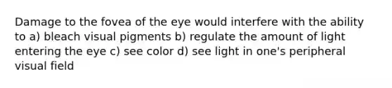 Damage to the fovea of the eye would interfere with the ability to a) bleach visual pigments b) regulate the amount of light entering the eye c) see color d) see light in one's peripheral visual field