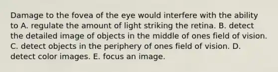 Damage to the fovea of the eye would interfere with the ability to A. regulate the amount of light striking the retina. B. detect the detailed image of objects in the middle of ones field of vision. C. detect objects in the periphery of ones field of vision. D. detect color images. E. focus an image.