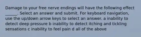 Damage to your free nerve endings will have the following effect ______. Select an answer and submit. For keyboard navigation, use the up/down arrow keys to select an answer. a inability to detect deep pressure b inability to detect itching and tickling sensations c inability to feel pain d all of the above