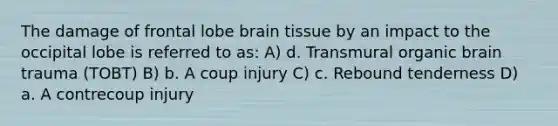 The damage of frontal lobe brain tissue by an impact to the occipital lobe is referred to as: A) d. Transmural organic brain trauma (TOBT) B) b. A coup injury C) c. Rebound tenderness D) a. A contrecoup injury