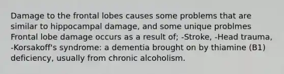 Damage to the frontal lobes causes some problems that are similar to hippocampal damage, and some unique problmes Frontal lobe damage occurs as a result of; -Stroke, -Head trauma, -Korsakoff's syndrome: a dementia brought on by thiamine (B1) deficiency, usually from chronic alcoholism.