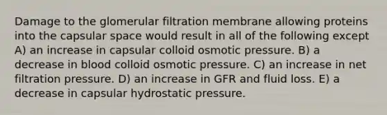 Damage to the glomerular filtration membrane allowing proteins into the capsular space would result in all of the following except A) an increase in capsular colloid osmotic pressure. B) a decrease in blood colloid osmotic pressure. C) an increase in net filtration pressure. D) an increase in GFR and fluid loss. E) a decrease in capsular hydrostatic pressure.