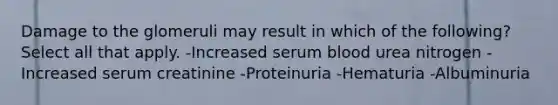 Damage to the glomeruli may result in which of the following? Select all that apply. -Increased serum blood urea nitrogen -Increased serum creatinine -Proteinuria -Hematuria -Albuminuria