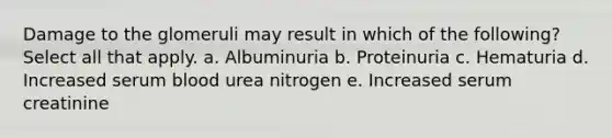 Damage to the glomeruli may result in which of the following? Select all that apply. a. Albuminuria b. Proteinuria c. Hematuria d. Increased serum blood urea nitrogen e. Increased serum creatinine