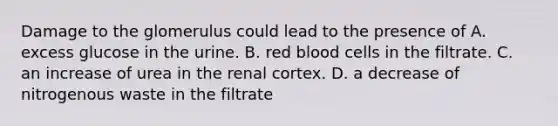 Damage to the glomerulus could lead to the presence of A. excess glucose in the urine. B. red blood cells in the filtrate. C. an increase of urea in the renal cortex. D. a decrease of nitrogenous waste in the filtrate