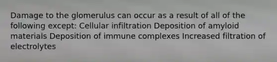 Damage to the glomerulus can occur as a result of all of the following except: Cellular infiltration Deposition of amyloid materials Deposition of immune complexes Increased filtration of electrolytes