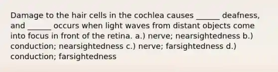 Damage to the hair cells in the cochlea causes ______ deafness, and ______ occurs when light waves from distant objects come into focus in front of the retina. a.) nerve; nearsightedness b.) conduction; nearsightedness c.) nerve; farsightedness d.) conduction; farsightedness