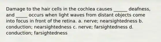 Damage to the hair cells in the cochlea causes ______ deafness, and _____ occurs when light waves from distant objects come into focus in front of the retina. a. nerve; nearsightedness b. conduction; nearsightedness c. nerve; farsightedness d. conduction; farsightedness