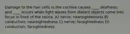 Damage to the hair cells in the cochlea causes ____ deafness; and ____ occurs when light waves from distant objects come into focus in front of the retina. A) nerve; nearsightedness B) conduction; nearsightedness C) nerve; farsightedness D) conduction; farsightedness