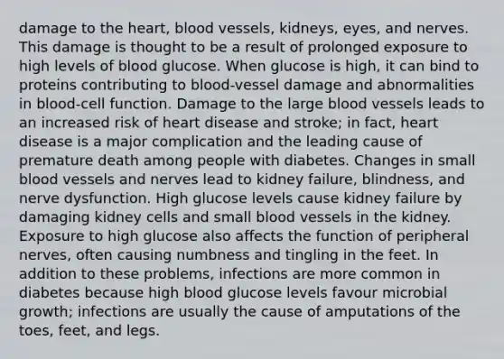 damage to the heart, blood vessels, kidneys, eyes, and nerves. This damage is thought to be a result of prolonged exposure to high levels of blood glucose. When glucose is high, it can bind to proteins contributing to blood-vessel damage and abnormalities in blood-cell function. Damage to the large blood vessels leads to an increased risk of heart disease and stroke; in fact, heart disease is a major complication and the leading cause of premature death among people with diabetes. Changes in small blood vessels and nerves lead to kidney failure, blindness, and nerve dysfunction. High glucose levels cause kidney failure by damaging kidney cells and small blood vessels in the kidney. Exposure to high glucose also affects the function of peripheral nerves, often causing numbness and tingling in the feet. In addition to these problems, infections are more common in diabetes because high blood glucose levels favour microbial growth; infections are usually the cause of amputations of the toes, feet, and legs.