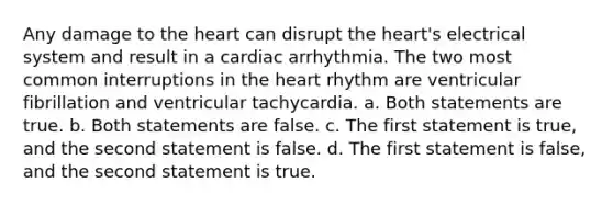 Any damage to the heart can disrupt the heart's electrical system and result in a cardiac arrhythmia. The two most common interruptions in the heart rhythm are ventricular fibrillation and ventricular tachycardia. a. Both statements are true. b. Both statements are false. c. The first statement is true, and the second statement is false. d. The first statement is false, and the second statement is true.