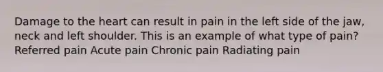 Damage to <a href='https://www.questionai.com/knowledge/kya8ocqc6o-the-heart' class='anchor-knowledge'>the heart</a> can result in pain in the left side of the jaw, neck and left shoulder. This is an example of what type of pain? Referred pain Acute pain Chronic pain Radiating pain